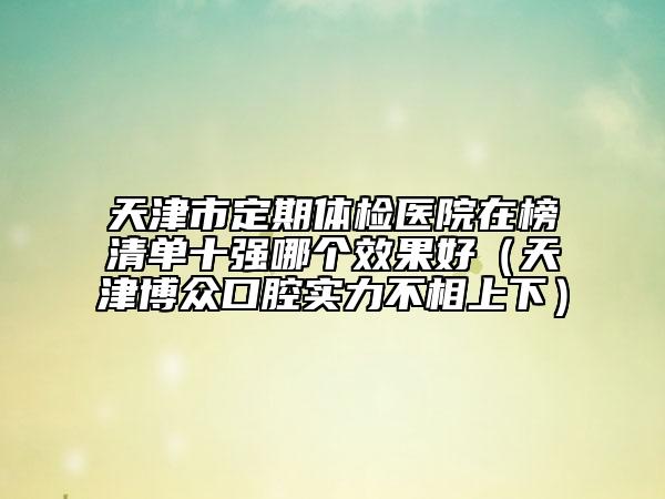 天津市定期体检医院在榜清单十强哪个效果好（天津博众口腔实力不相上下）