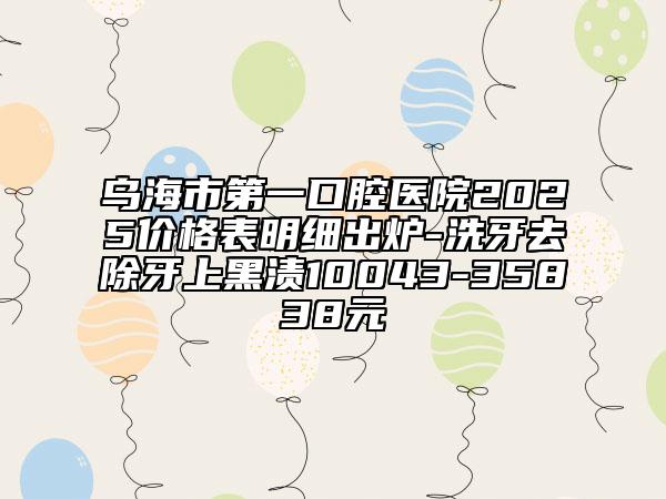 乌海市第一口腔医院2025价格表明细出炉-洗牙去除牙上黑渍10043-35838元