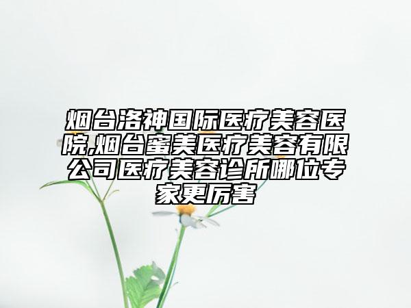 烟台洛神国际医疗美容医院,烟台蜜美医疗美容有限公司医疗美容诊所哪位专家更厉害