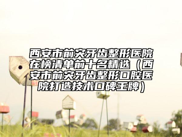 西安市前突牙齿整形医院在榜清单前十名精选（西安市前突牙齿整形口腔医院打造技术口碑王牌）
