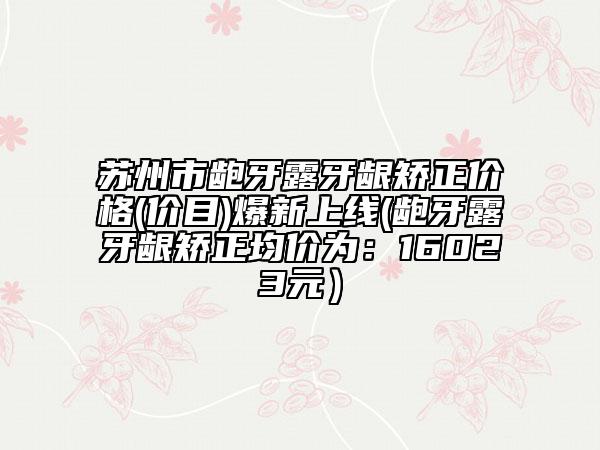苏州市龅牙露牙龈矫正价格(价目)爆新上线(龅牙露牙龈矫正均价为：16023元）