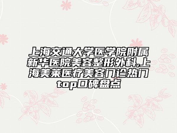 上海交通大学医学院附属新华医院美容整形外科,上海美莱医疗美容门诊热门top口碑盘点