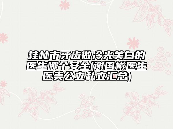 桂林市牙齿做冷光美白的医生哪个安全(谢国彬医生医美公立私立汇总)