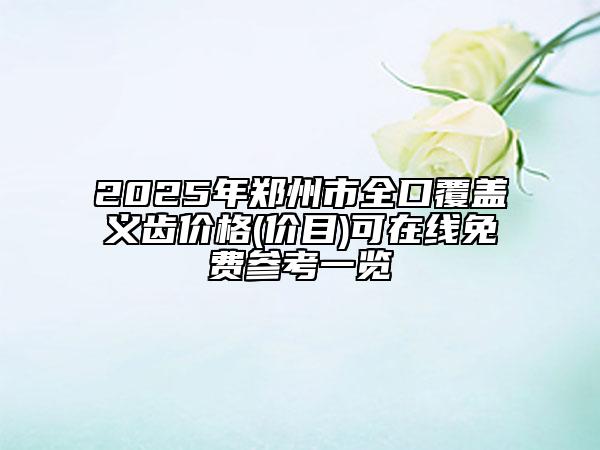 2025年郑州市全口覆盖义齿价格(价目)可在线免费参考一览