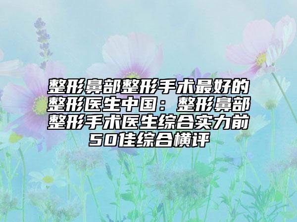 整形鼻部整形手术最好的整形医生中国：整形鼻部整形手术医生综合实力前50佳综合横评