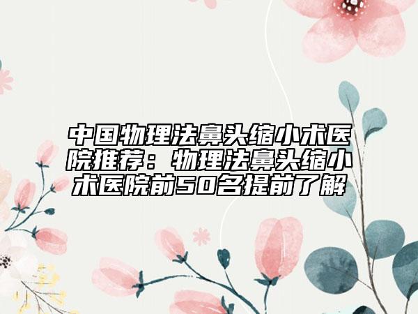 中国物理法鼻头缩小术医院推荐：物理法鼻头缩小术医院前50名提前了解