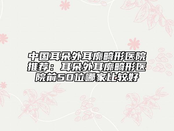 中国耳朵外耳廓畸形医院推荐：耳朵外耳廓畸形医院前50位哪家比较好