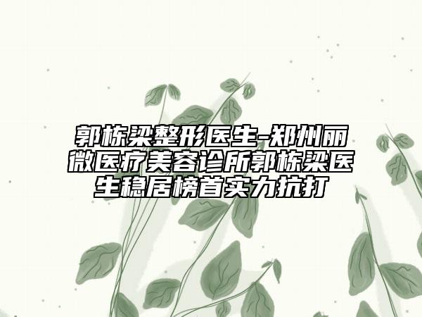 郭栋梁整形医生-郑州丽微医疗美容诊所郭栋梁医生稳居榜首实力抗打