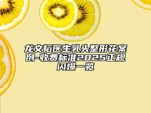 龙文韬医生乳头整形花案例-收费标准2025正规闪爆一览