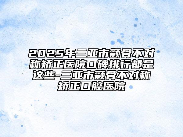 2025年三亚市颧骨不对称矫正医院口碑排行都是这些-三亚市颧骨不对称矫正口腔医院