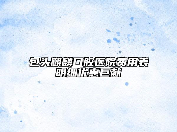 包头麒麟口腔医院费用表明细优惠巨献