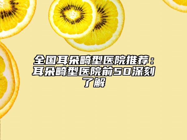 全国耳朵畸型医院推荐：耳朵畸型医院前50深刻了解
