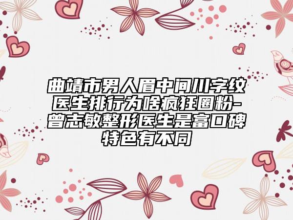 曲靖市男人眉中间川字纹医生排行为啥疯狂圈粉-曾志敏整形医生是富口碑特色有不同