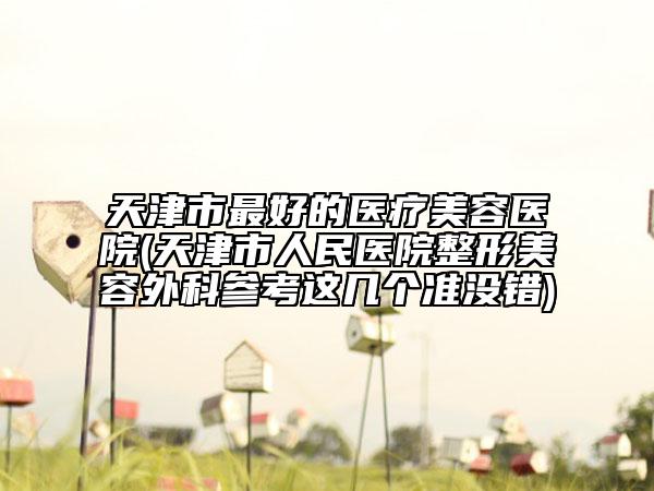 天津市最好的医疗美容医院(天津市人民医院整形美容外科参考这几个准没错)