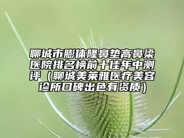 聊城市膨体隆鼻垫高鼻梁医院排名榜前十佳年中测评（聊城美莱雅医疗美容诊所口碑出色有资质）