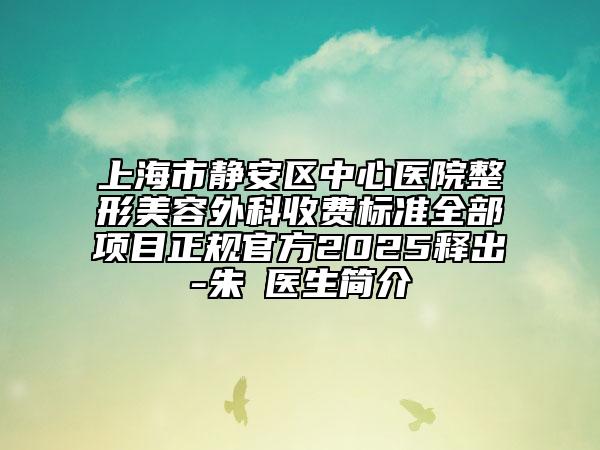 上海市静安区中心医院整形美容外科收费标准全部项目正规官方2025释出-朱鴷医生简介