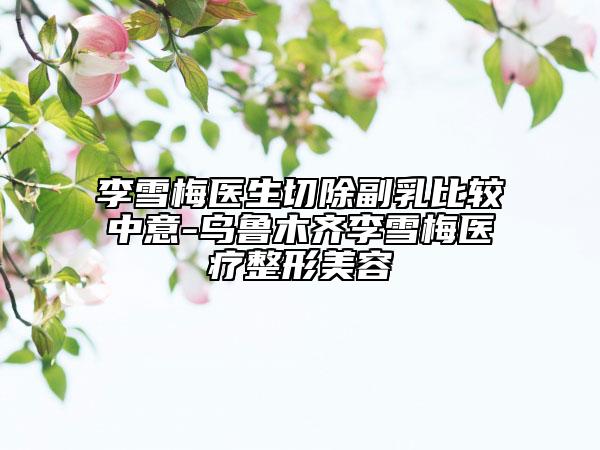 李雪梅医生切除副乳比较中意-乌鲁木齐李雪梅医疗整形美容