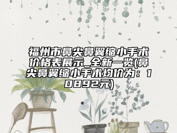 福州市鼻尖鼻翼缩小手术价格表展示_全新一览(鼻尖鼻翼缩小手术均价为：10892元)