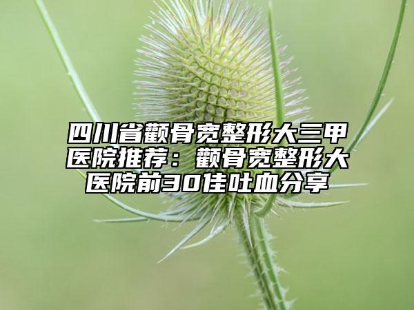 四川省颧骨宽整形大三甲医院推荐：颧骨宽整形大医院前30佳吐血分享