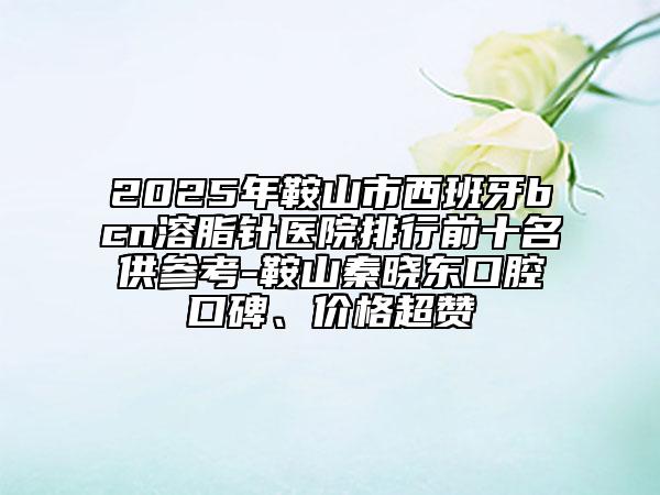 2025年鞍山市西班牙bcn溶脂针医院排行前十名供参考-鞍山秦晓东口腔口碑、价格超赞