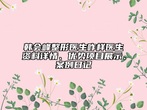 韩会峰整形医生咋样医生资料详情、优势项目展示、案例日记