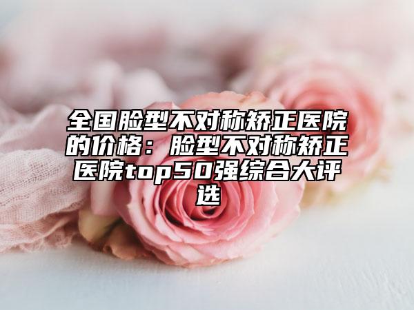 全国脸型不对称矫正医院的价格：脸型不对称矫正医院top50强综合大评选