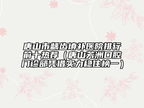 唐山市龋齿填补医院排行前十热荐（唐山芳洲口腔门诊部凭借实力稳住榜一）