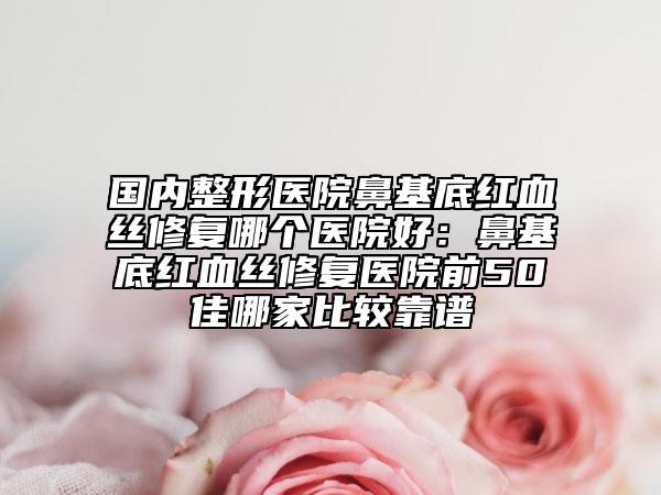 国内整形医院鼻基底红血丝修复哪个医院好：鼻基底红血丝修复医院前50佳哪家比较靠谱