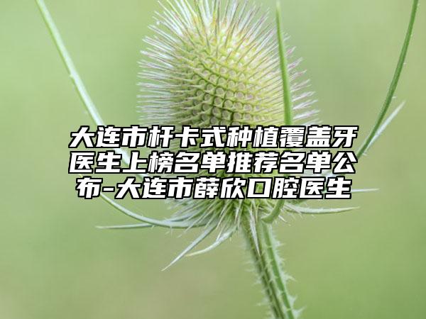 大连市杆卡式种植覆盖牙医生上榜名单推荐名单公布-大连市薛欣口腔医生