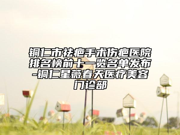 铜仁市祛疤手术伤疤医院排名榜前十一览名单发布-铜仁星薇春天医疗美容门诊部