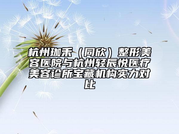 杭州珈禾（同欣）整形美容医院与杭州轻辰悦医疗美容诊所宝藏机构实力对比