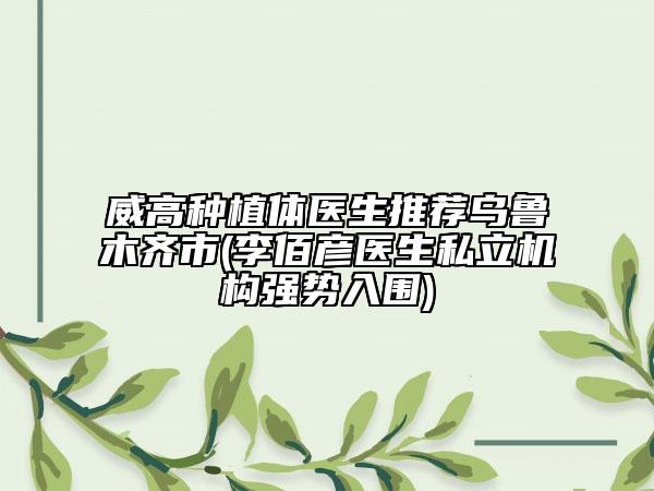威高种植体医生推荐乌鲁木齐市(李佰彦医生私立机构强势入围)