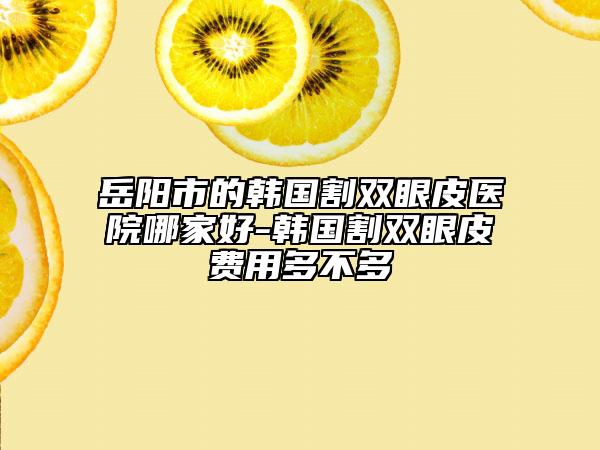 岳阳市的韩国割双眼皮医院哪家好-韩国割双眼皮费用多不多