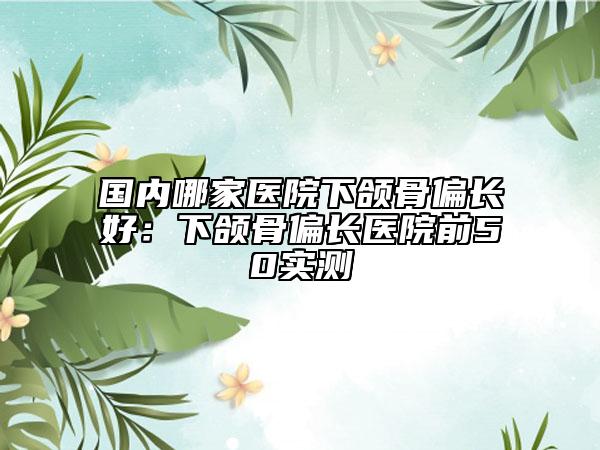 国内哪家医院下颌骨偏长好：下颌骨偏长医院前50实测