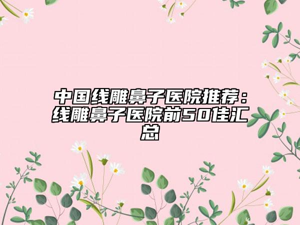 中国线雕鼻子医院推荐：线雕鼻子医院前50佳汇总