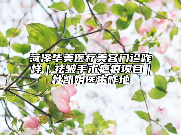 菏泽华美医疗美容门诊咋样｜祛皱手术疤痕项目｜杜凯娟医生咋地