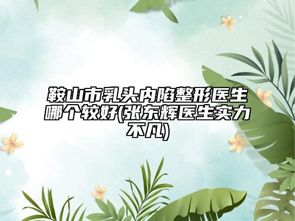 鞍山市乳头内陷整形医生哪个较好(张东辉医生实力不凡)