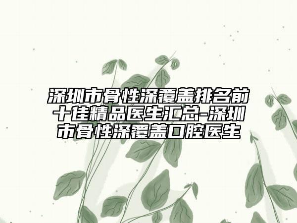 深圳市骨性深覆盖排名前十佳精品医生汇总-深圳市骨性深覆盖口腔医生