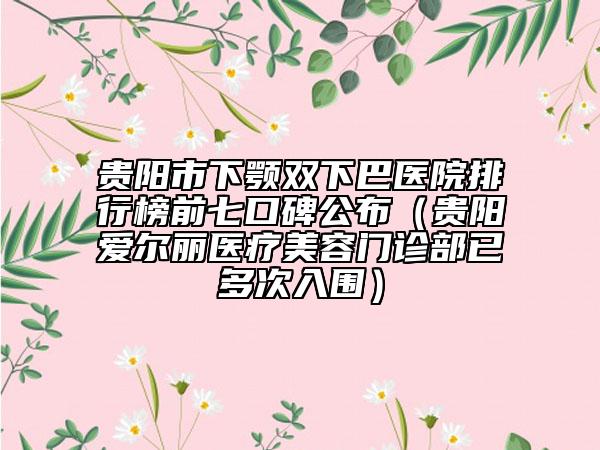 贵阳市下颚双下巴医院排行榜前七口碑公布（贵阳爱尔丽医疗美容门诊部已多次入围）