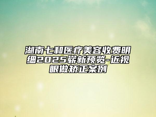 湖南七和医疗美容收费明细2025崭新预览-近视眼做矫正案例