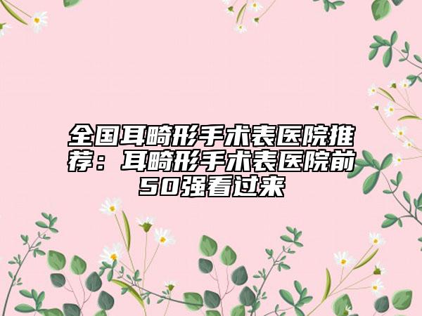 全国耳畸形手术表医院推荐：耳畸形手术表医院前50强看过来