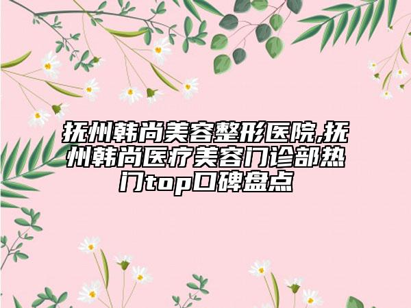 抚州韩尚美容整形医院,抚州韩尚医疗美容门诊部热门top口碑盘点