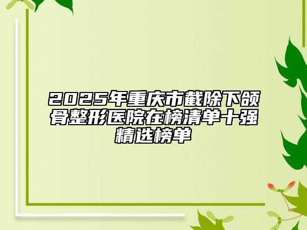 2025年重庆市截除下颌骨整形医院在榜清单十强精选榜单