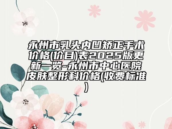 永州市乳头内凹矫正手术价格(价目)表2025版更新一览-永州市中心医院皮肤整形科价格(收费标准)
