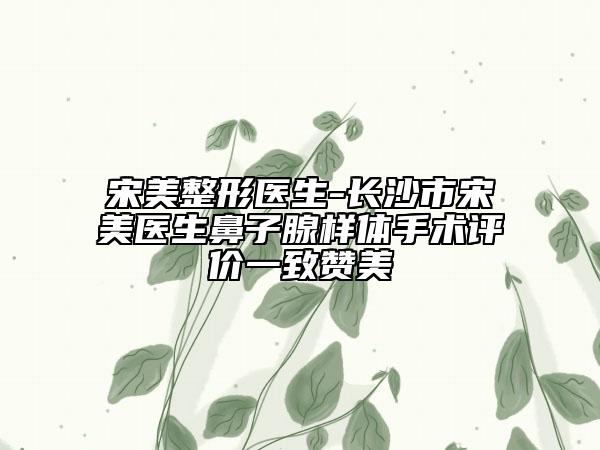 宋美整形医生-长沙市宋美医生鼻子腺样体手术评价一致赞美