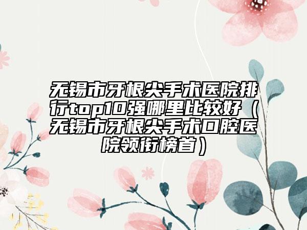 无锡市牙根尖手术医院排行top10强哪里比较好（无锡市牙根尖手术口腔医院领衔榜首）