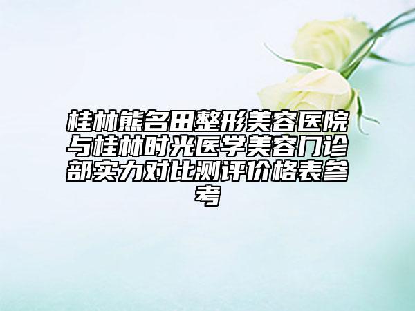 桂林熊名田整形美容医院与桂林时光医学美容门诊部实力对比测评价格表参考