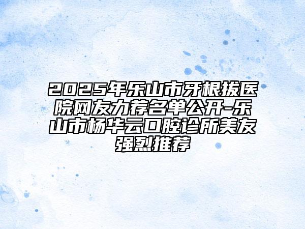 2025年乐山市牙根拔医院网友力荐名单公开-乐山市杨华云口腔诊所美友强烈推荐