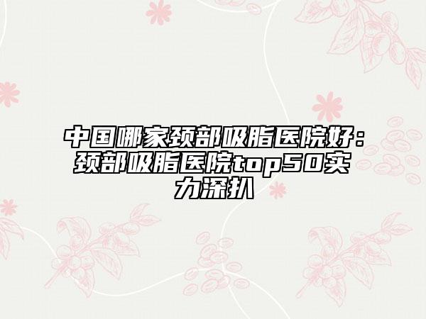 中国哪家颈部吸脂医院好：颈部吸脂医院top50实力深扒