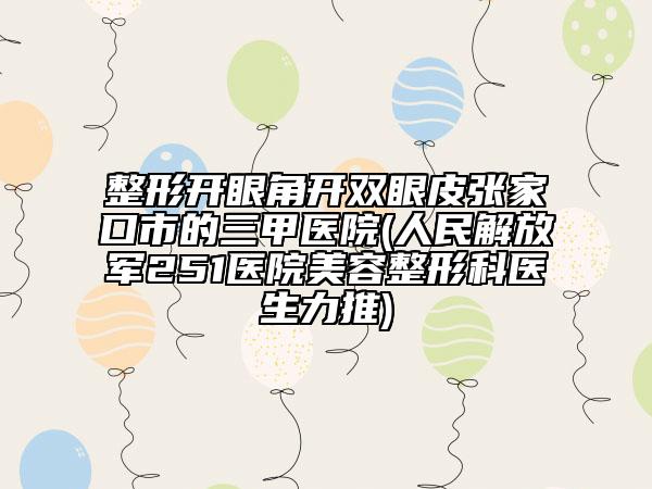 整形开眼角开双眼皮张家口市的三甲医院(人民解放军251医院美容整形科医生力推)